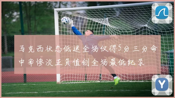 马克西状态低迷全场仅得5分三分命中率惨淡正负值创全场最低纪录