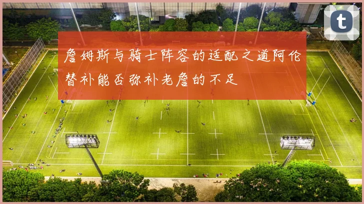 詹姆斯与骑士阵容的适配之道阿伦替补能否弥补老詹的不足