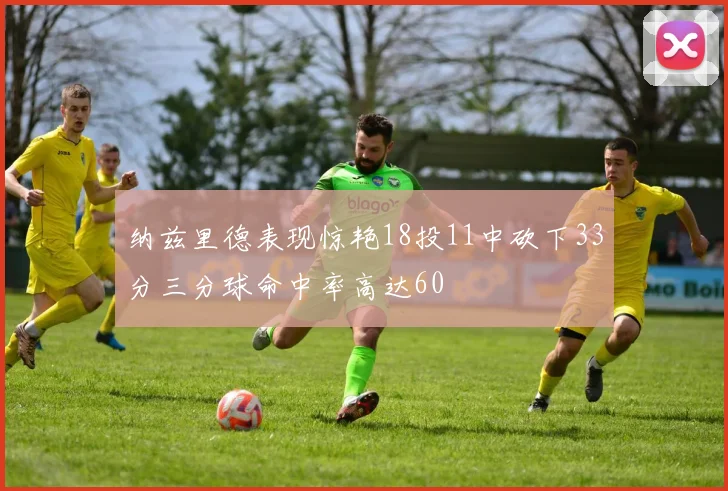 纳兹里德表现惊艳18投11中砍下33分三分球命中率高达60