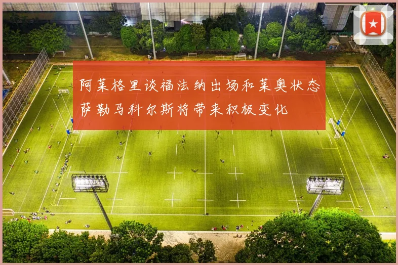 阿莱格里谈福法纳出场和莱奥状态萨勒马科尔斯将带来积极变化