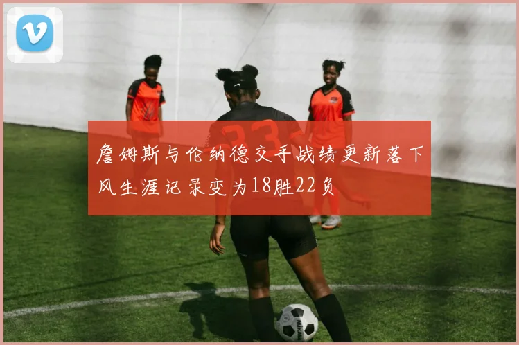 詹姆斯与伦纳德交手战绩更新落下风生涯记录变为18胜22负
