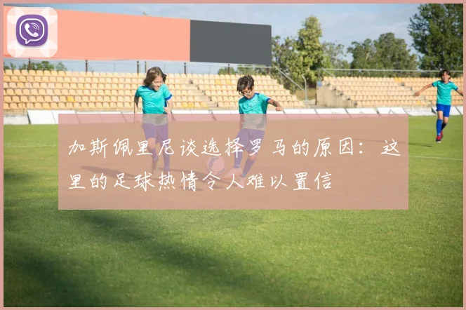 加斯佩里尼谈选择罗马的原因：这里的足球热情令人难以置信