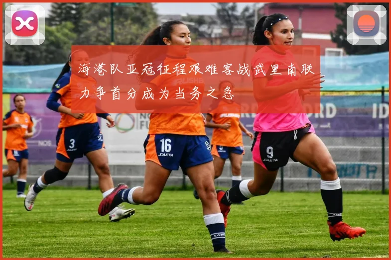 海港队亚冠征程艰难客战武里南联力争首分成为当务之急