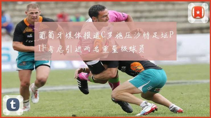 葡萄牙媒体报道C罗施压沙特足坛PIF考虑引进两名重量级球员