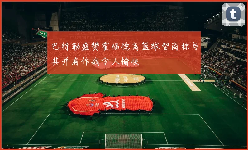 巴特勒盛赞霍福德高篮球智商称与其并肩作战令人愉快