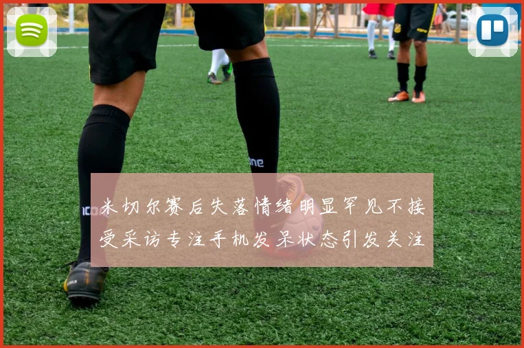 米切尔赛后失落情绪明显罕见不接受采访专注手机发呆状态引发关注
